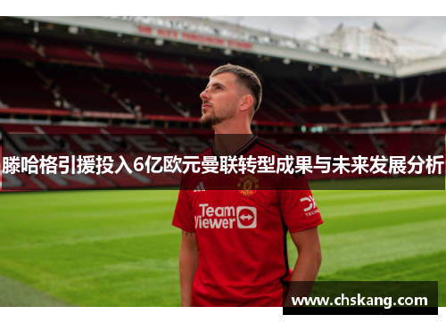 滕哈格引援投入6亿欧元曼联转型成果与未来发展分析