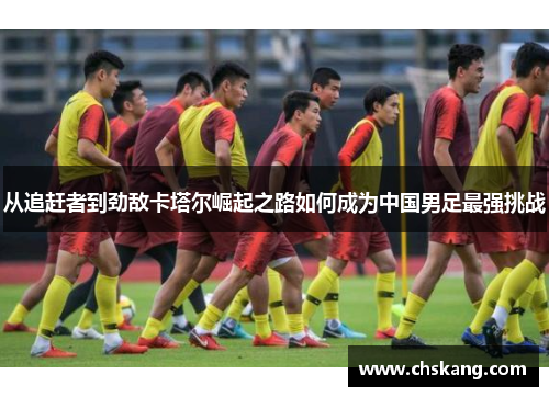 从追赶者到劲敌卡塔尔崛起之路如何成为中国男足最强挑战